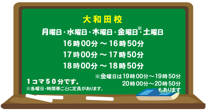大和田校 月曜日・水曜日・木曜日・金曜日・土曜日 16時～16時50分 17時～17時50分 18時～18時50分 金曜日は19時～19時50分 20時～20時50分もあります1コマ50分です ※各曜日・時間帯ごとに定員があります