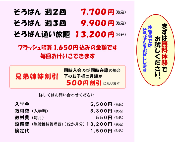そろばん週2回 7,700円(税込) そろばん週3回 9,900円(税込) そろばん通い放題 13,200円(税込) フラッシュ暗算 1,650円込みの金額です 毎回おけいこできます 兄弟姉妹割引 同時入会及び同時在籍の場合 下のお子様の月謝が500円割引になります 入学金 5,500円(税込) 教材費（入学時）3,300円(税込) 教材費（毎月）550円(税込) 設備費（施設維持管理費）(12か月分) 13,200円(税込) 検定代 1,500円(税込) まずは無料体験でお試しください 体験会ではソロバンをお貸しします
