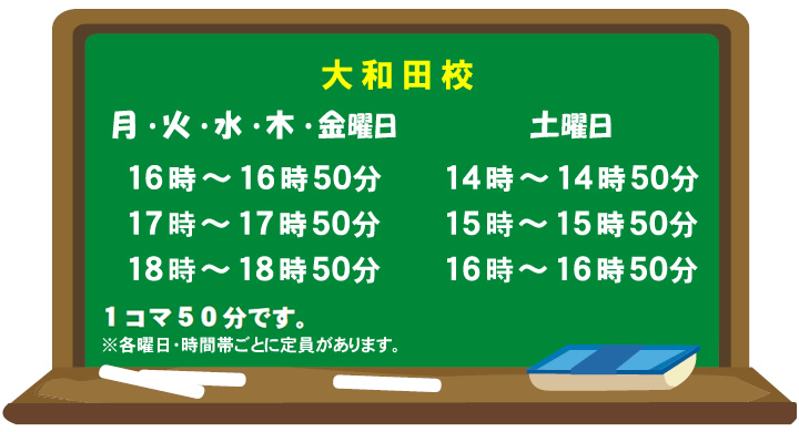 大和田校 月曜日・火曜日・水曜日・木曜日・金曜日 16時~16時50分 17時~17時50分 18時~18時50分 土曜日 14時~14時50分 15時~15時50分 16時~16時50分 1コマ50分です ※各曜日・時間帯ごとに定員があります